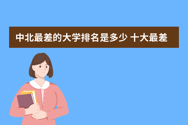 中北最差的大学排名是多少 十大最差211大学：全国最差的211大学是哪所？